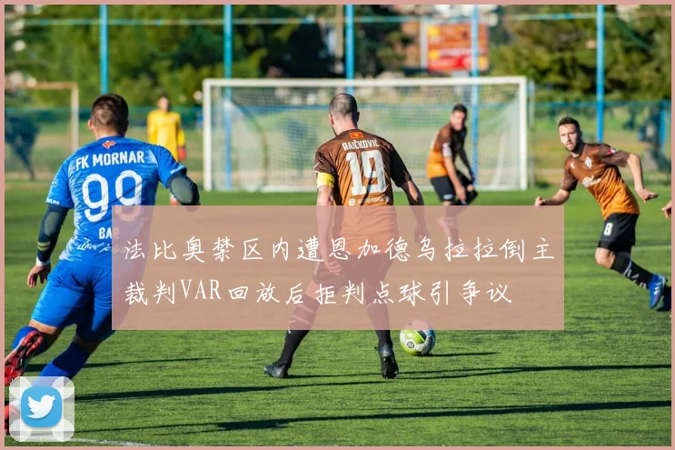 法比奥禁区内遭恩加德乌拉拉倒主裁判VAR回放后拒判点球引争议