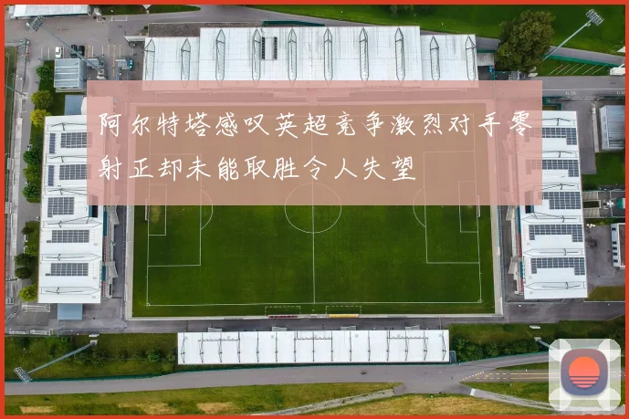 阿尔特塔感叹英超竞争激烈对手零射正却未能取胜令人失望
