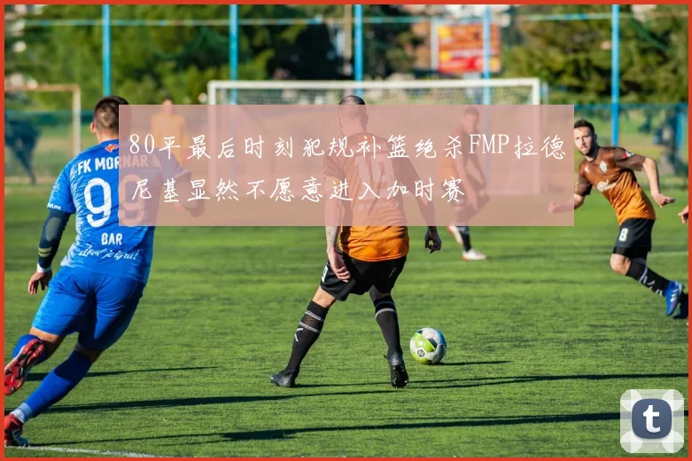 80平最后时刻犯规补篮绝杀FMP拉德尼基显然不愿意进入加时赛
