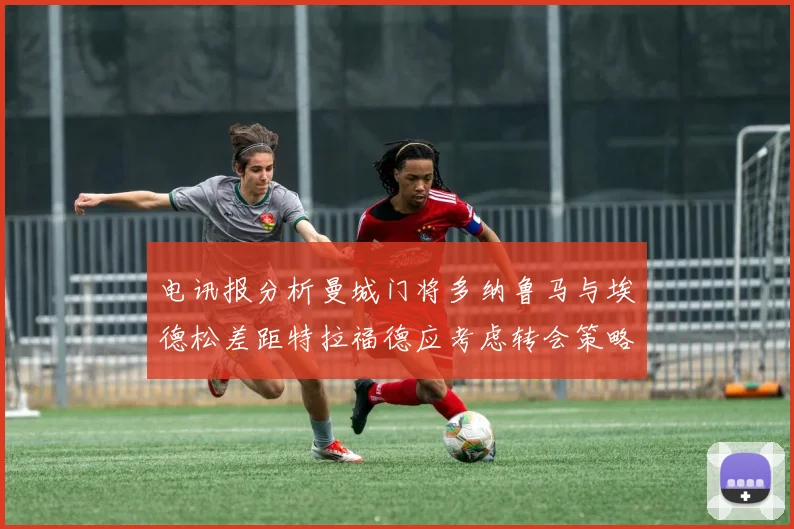 电讯报分析曼城门将多纳鲁马与埃德松差距特拉福德应考虑转会策略