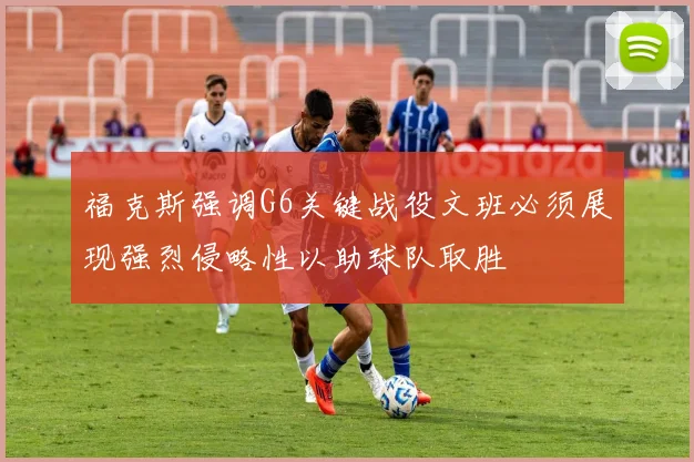 福克斯强调G6关键战役文班必须展现强烈侵略性以助球队取胜