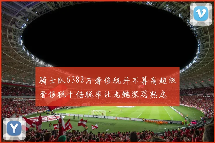 骑士队6382万奢侈税并不算高超级奢侈税十倍税率让老鲍深思熟虑