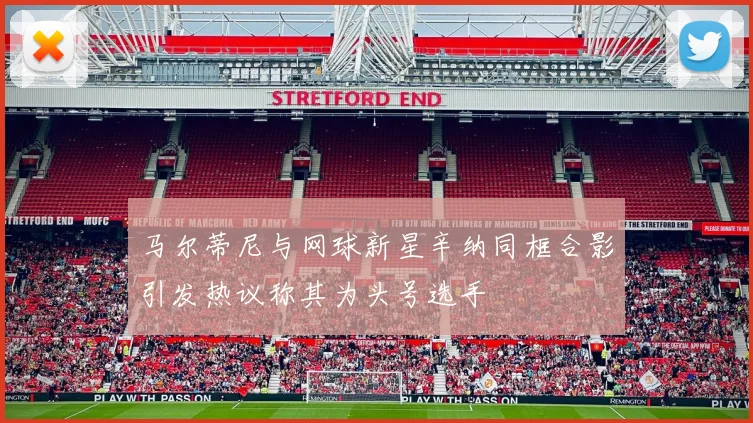 马尔蒂尼与网球新星辛纳同框合影引发热议称其为头号选手