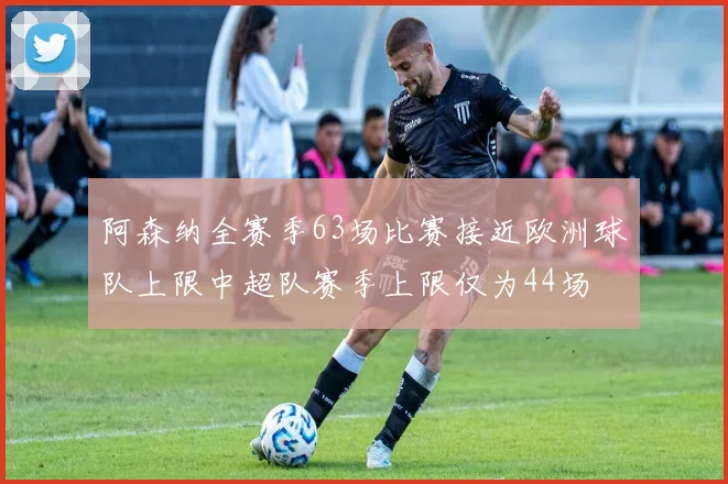 阿森纳全赛季63场比赛接近欧洲球队上限中超队赛季上限仅为44场