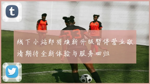 线下小站即将焕新升级暂停营业敬请期待全新体验与服务回归