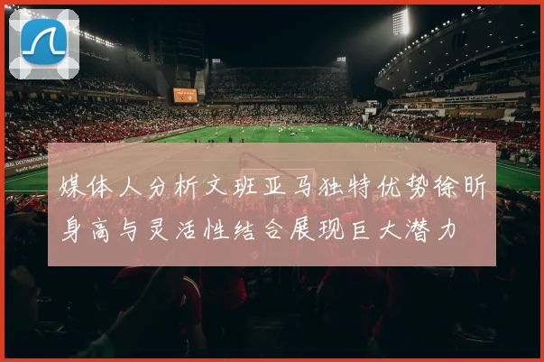 媒体人分析文班亚马独特优势徐昕身高与灵活性结合展现巨大潜力