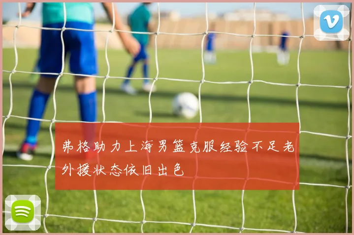 弗格助力上海男篮克服经验不足老外援状态依旧出色