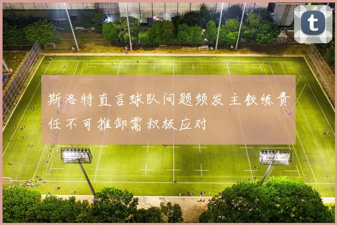 斯洛特直言球队问题频发主教练责任不可推卸需积极应对