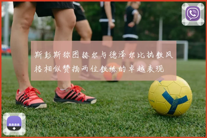 斯彭斯称图赫尔与德泽尔比执教风格相似赞扬两位教练的卓越表现