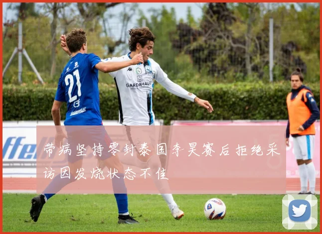 带病坚持零封泰国李昊赛后拒绝采访因发烧状态不佳