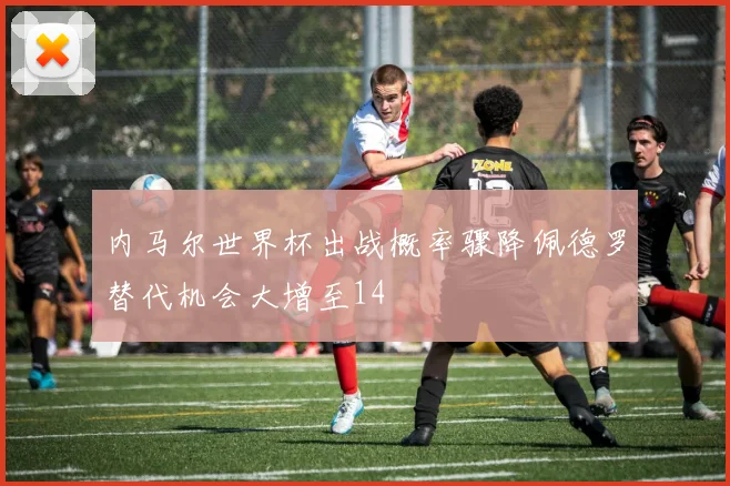 内马尔世界杯出战概率骤降佩德罗替代机会大增至14