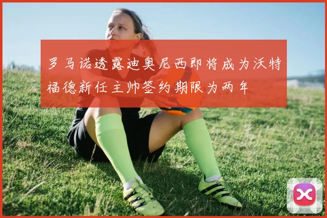 罗马诺透露迪奥尼西即将成为沃特福德新任主帅签约期限为两年