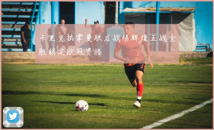 卡里克执掌曼联后战绩辉煌五战全胜锁定欧冠资格