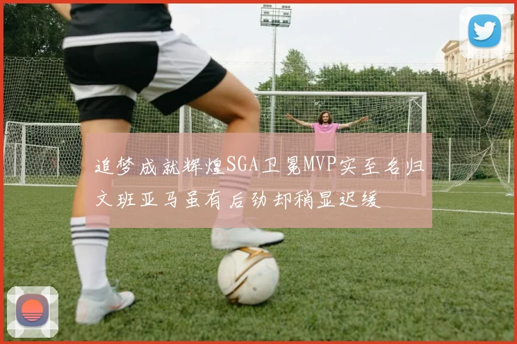 追梦成就辉煌SGA卫冕MVP实至名归文班亚马虽有后劲却稍显迟缓