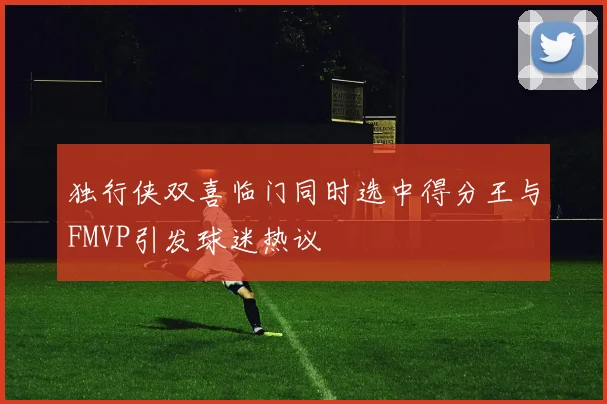 独行侠双喜临门同时选中得分王与FMVP引发球迷热议