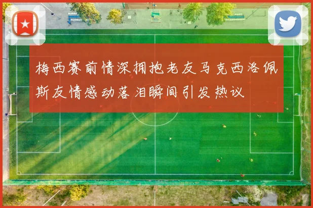 梅西赛前情深拥抱老友马克西洛佩斯友情感动落泪瞬间引发热议
