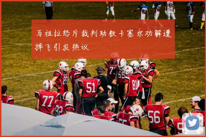 马祖拉怒斥裁判助教卡塞尔劝解遭摔飞引发热议